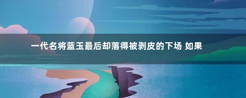 一代名将蓝玉最后却落得被剥皮的下场 如果收敛的话或许还能安享晚年